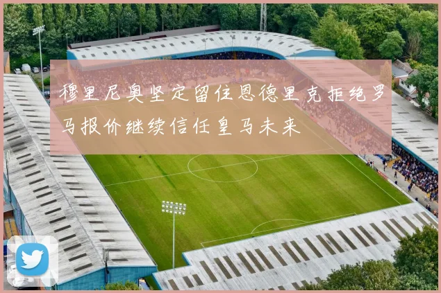 穆里尼奥坚定留住恩德里克拒绝罗马报价继续信任皇马未来